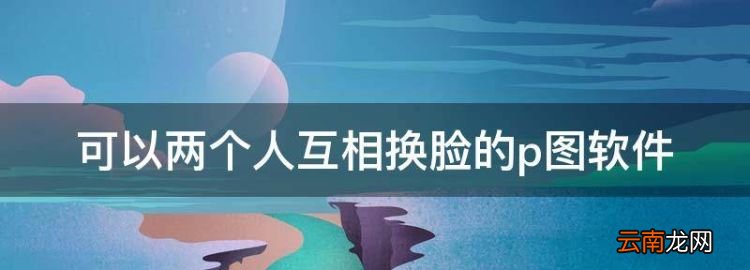 手机ps图片用什么软件最好，可以两个人互相换脸的p图软件