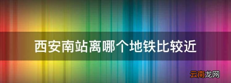 西安南站离哪个地铁比较近，西安南坐几号线地铁到西安站最快