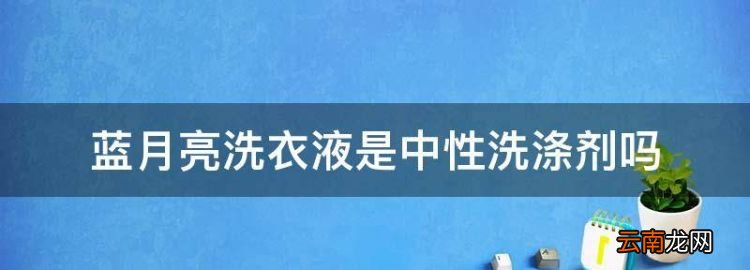 蓝月亮洗衣液是中性洗涤剂，蓝月亮内衣洗衣液是中性洗涤剂吗