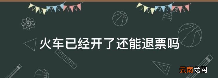 火车已经开了还能退票，火车开走了可以退票吗