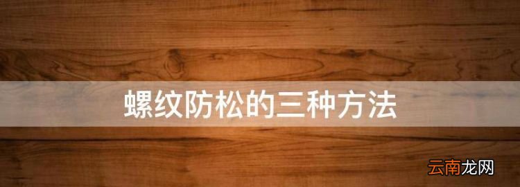 螺纹防松的三种方法，螺纹联接常用的防松措施有哪些?