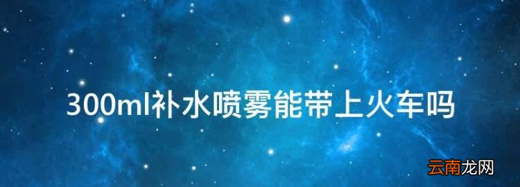 300ml补水喷雾能带上火车，理肤泉喷雾可以带火车吗