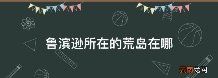 鲁滨逊所在的荒岛在哪，《鲁滨孙漂流记》中的荒岛在哪个位置?