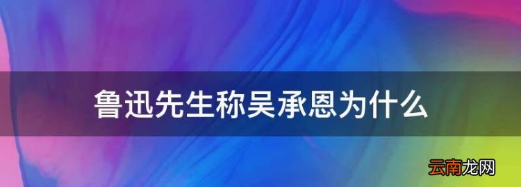 吴承恩他被称为什么，鲁迅先生称吴承恩为什么