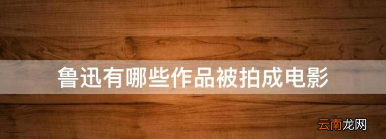 鲁迅先生写的小说有哪些，鲁迅有哪些作品被拍成电影