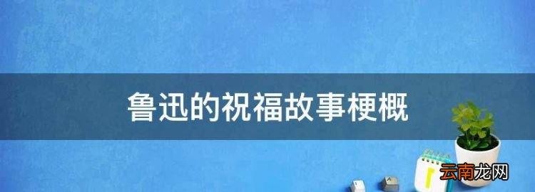 鲁迅的祝福故事梗概，梳理《祝福》的故事情节