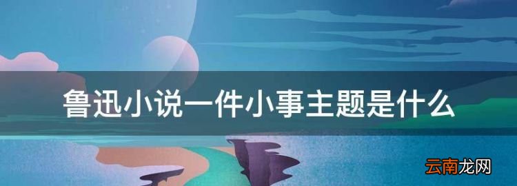 鲁迅小说一件小事主题是什么，鲁迅的一件小事中心思想是什么