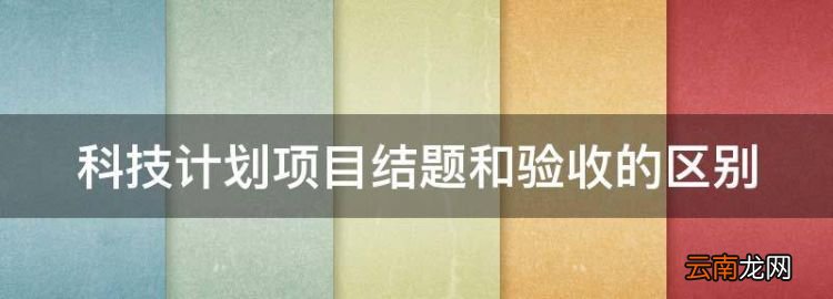 科技项目结题是什么意思，科技计划项目结题和验收的区别