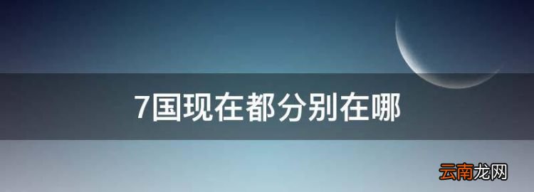 7国现在都分别在哪，七国是现在的哪个省