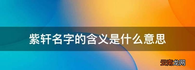 闫紫轩代表什么意思，紫轩名字的含义是什么意思