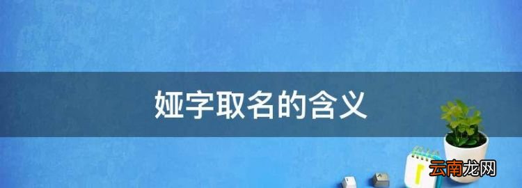 娅字取名的含义，娅在名字里的寓意好吗 跟什么字配取名好听