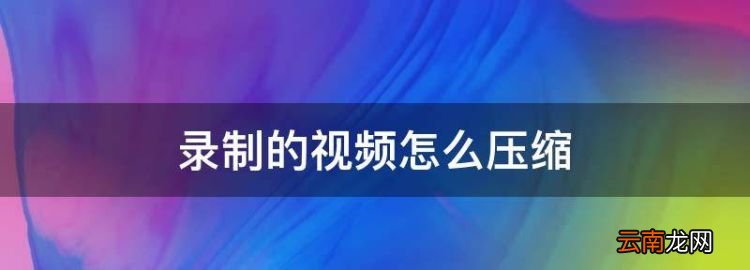 录制的怎么压缩，手机录的视频怎么压缩变小