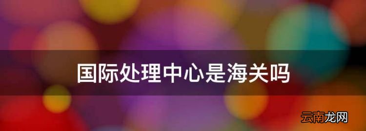 国际处理中心是海关，苏州国际邮件处理中心是海关吗