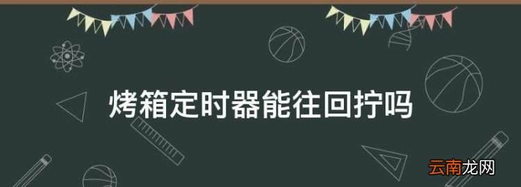 烤箱定时器能往回拧，格兰仕烤箱为什么定时按钮不能归零了