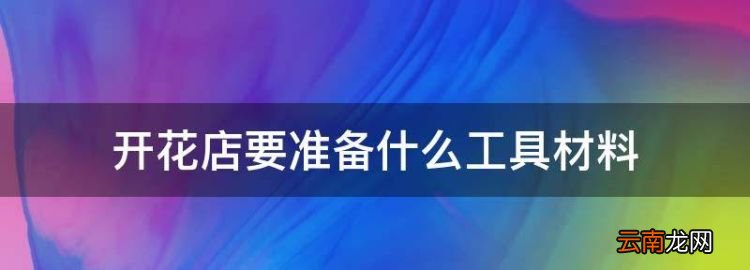 开花店要准备什么工具材料，开一个鲜花店需要哪些手续和证件