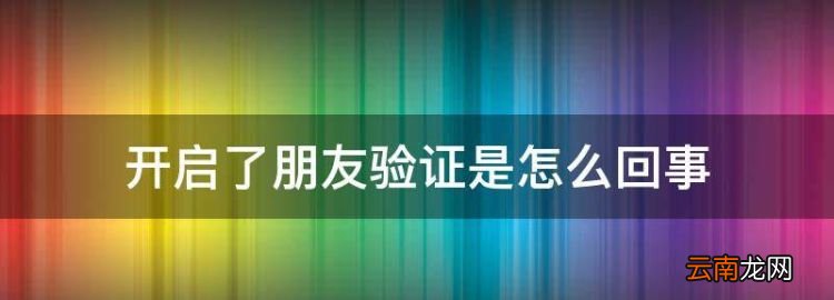 开启了朋友验证是怎么回事，微信对方开启朋友验证是什么意思