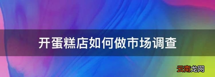 开蛋糕店的市场调查，开蛋糕店如何做市场调查